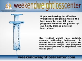 weekendweightlosscenter.com
If you are looking for effective
Weight loss programs, this is the
best place for you. All these
programs we offer are guided by
our highly trained physical
instructors.
Our Medical weight loss certainly
ensures noticeable betterment in
respect to your weight loss goals. We
ensure assured weight loss programs
that enable patients to emphasize look
fit and great.
 