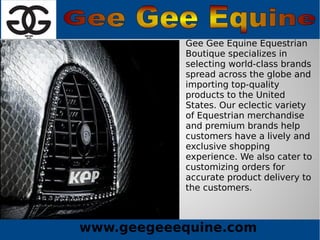 www.geegeeequine.com
Gee Gee Equine Equestrian
Boutique specializes in
selecting world-class brands
spread across the globe and
importing top-quality
products to the United
States. Our eclectic variety
of Equestrian merchandise
and premium brands help
customers have a lively and
exclusive shopping
experience. We also cater to
customizing orders for
accurate product delivery to
the customers.
 