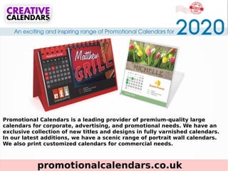 promotionalcalendars.co.uk
Promotional Calendars is a leading provider of premium-quality large
calendars for corporate, advertising, and promotional needs. We have an
exclusive collection of new titles and designs in fully varnished calendars.
In our latest additions, we have a scenic range of portrait wall calendars.
We also print customized calendars for commercial needs.
 