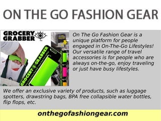 onthegofashiongear.com
On The Go Fashion Gear is a
unique platform for people
engaged in On-The-Go Lifestyles!
Our versatile range of travel
accessories is for people who are
always on-the-go, enjoy traveling
or just have busy lifestyles.
We offer an exclusive variety of products, such as luggage
spotters, drawstring bags, BPA free collapsible water bottles,
flip flops, etc.
 