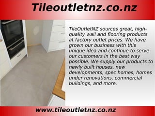 Tileoutletnz.co.nz
www.tileoutletnz.co.nz
TileOutletNZ sources great, high-
quality wall and flooring products
at factory outlet prices. We have
grown our business with this
unique idea and continue to serve
our customers in the best way
possible. We supply our products to
newly built houses, new
developments, spec homes, homes
under renovations, commercial
buildings, and more.
 