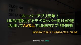Hiroyuki Hiki, LINE
JAWS DAYS 2020 サメのおんがえし ONLINE
スーパーアプリ元年！
LINEが提供するデベロッパー向けAPIを
活用してAWS上でLINE内アプリを開発
 