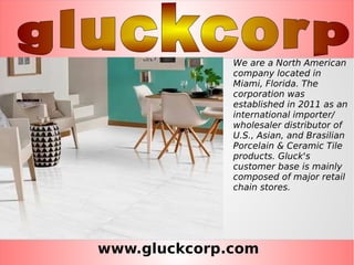 www.gluckcorp.com
We are a North American
company located in
Miami, Florida. The
corporation was
established in 2011 as an
international importer/
wholesaler distributor of
U.S., Asian, and Brasilian
Porcelain & Ceramic Tile
products. Gluck's
customer base is mainly
composed of major retail
chain stores.
 