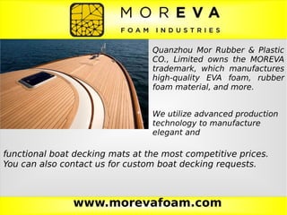www.morevafoam.com
Quanzhou Mor Rubber & Plastic
CO., Limited owns the MOREVA
trademark, which manufactures
high-quality EVA foam, rubber
foam material, and more.
We utilize advanced production
technology to manufacture
elegant and
functional boat decking mats at the most competitive prices.
You can also contact us for custom boat decking requests.
 