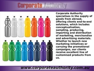 www.corporateauthority.com.au
Corporate Authority
specialises in the supply of
goods from abroad,
offering clients end-to-end
solutions, which includes
conceptualisation,
sampling, producing,
importing and distribution
of marketing, merchandise
and advertising materials.
Whether to launch new
marketing initiatives or
carrying the promotional
campaigns, our clients
receive excellent line of
customised products from
us.
 