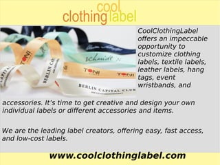 www.coolclothinglabel.com
CoolClothingLabel
offers an impeccable
opportunity to
customize clothing
labels, textile labels,
leather labels, hang
tags, event
wristbands, and
accessories. It’s time to get creative and design your own
individual labels or different accessories and items.
We are the leading label creators, offering easy, fast access,
and low-cost labels.
 