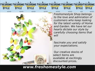 www.freshomestyle.com
Freshomestyle Shop belongs
to the love and admiration of
customers who keep looking
for the latest variety of Home
and Garden. We have let our
hearts dictate our style by
carefully choosing items that
will
fascinate you and satisfy
your expectations.
Our creative stocks of
select items are
available at excitingly
discounted prices.
 