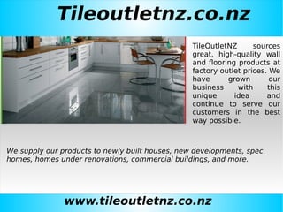 Tileoutletnz.co.nz
www.tileoutletnz.co.nz
TileOutletNZ sources
great, high-quality wall
and flooring products at
factory outlet prices. We
have grown our
business with this
unique idea and
continue to serve our
customers in the best
way possible.
We supply our products to newly built houses, new developments, spec
homes, homes under renovations, commercial buildings, and more.
 