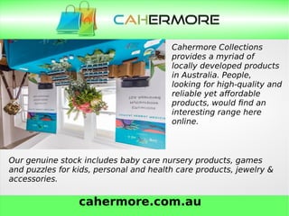 cahermore.com.au
Cahermore Collections
provides a myriad of
locally developed products
in Australia. People,
looking for high-quality and
reliable yet affordable
products, would find an
interesting range here
online.
Our genuine stock includes baby care nursery products, games
and puzzles for kids, personal and health care products, jewelry &
accessories.
 