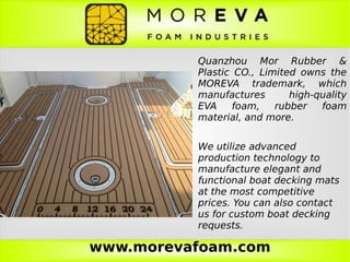 www.morevafoam.com
Quanzhou Mor Rubber &
Plastic CO., Limited owns the
MOREVA trademark, which
manufactures high-quality
EVA foam, rubber foam
material, and more.
We utilize advanced
production technology to
manufacture elegant and
functional boat decking mats
at the most competitive
prices. You can also contact
us for custom boat decking
requests.
 