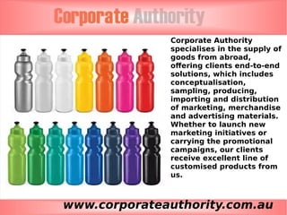 www.corporateauthority.com.au
Corporate Authority
specialises in the supply of
goods from abroad,
offering clients end-to-end
solutions, which includes
conceptualisation,
sampling, producing,
importing and distribution
of marketing, merchandise
and advertising materials.
Whether to launch new
marketing initiatives or
carrying the promotional
campaigns, our clients
receive excellent line of
customised products from
us.
 
