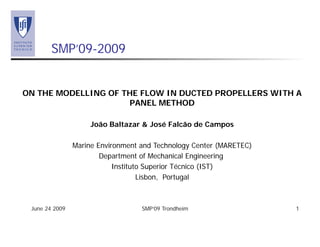 June 24 2009 SMP’09 Trondheim 1
SMP’09-2009
ON THE MODELLING OF THE FLOW IN DUCTED PROPELLERS WITH A
PANEL METHOD
João Baltazar & José Falcão de Campos
Marine Environment and Technology Center (MARETEC)
Department of Mechanical Engineering
Instituto Superior Técnico (IST)
Lisbon, Portugal
 