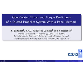 Open-Water Thrust and Torque Predictions
of a Ducted Propeller System With a Panel Method
J. Baltazar1, J.A.C. Falc˜ao de Campos1 and J. Bosschers2
1Marine Environment and Technology Center (MARETEC)
Instituto Superior T´ecnico, Technical University of Lisbon, Portugal
2Maritime Research Institute Netherlands (MARIN), the Netherlands
smp’11 Hamburg, Germany 15-17 June 1 / 21
 