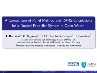 A Comparison of Panel Method and RANS Calculations
for a Ducted Propeller System in Open-Water
J. Baltazar1, D. Rijpkema2, J.A.C. Falc˜ao de Campos1, J. Bosschers2
1Marine Environment and Technology Center (MARETEC)
Instituto Superior T´ecnico, Technical University of Lisbon, Portugal
2Maritime Research Institute Netherlands (MARIN), the Netherlands
smp’13 Tasmania, Australia 5-8 May 1 / 22
 