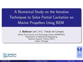 A Numerical Study on the Iterative
Techniques to Solve Partial Cavitation on
Marine Propellers Using BEM
J. Baltazar and J.A.C. Falc˜ao de Campos
Marine Environment and Technology Center (MARETEC)
Department of Mechanical Engineering
Instituto Superior T´ecnico (IST)
Lisbon, Portugal
MARETEC
MARINE 2009 Trondheim, Norway 15-17 June 1 / 17
 