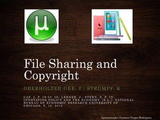 File Sharing and
Copyright
OBERHOLZER-GEE, F.; STRUMPF, K
C A P. 2 , P. 1 9 - 5 5 . I N : L E R N E R , J . ; S T E R N , S . P. I N :
I N N O VAT I O N P O L I C Y A N D T H E E C O N O M Y. [ S . L . ] : N A T I O N A L
B U R E A U O F E C O N O M I C R E S E A R C H U N I V E R S I T Y O F
C H I C A G O , V. 1 0 , 2 0 1 0
Apresentação: Gustavo Viegas Rodrigues
 