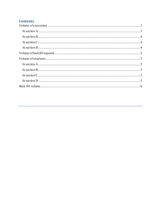 Contents
Volume of excavation..................................................................................................................... 3
At section A ................................................................................................................................ 3
At section B................................................................................................................................. 4
At section C................................................................................................................................. 4
At section D ................................................................................................................................ 4
Volume of backfill required............................................................................................................ 5
Volume of structures....................................................................................................................... 5
At section A ................................................................................................................................ 5
At section B................................................................................................................................. 5
At section C................................................................................................................................. 5
At section D ................................................................................................................................ 5
Back fill volume.............................................................................................................................. 6
 