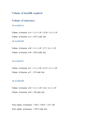 Volume of backfill required
Volume of structures
At sectionA
Volume of structure at A = 2 x 1 x 38 + (5.45- 1) x 1 x 38
Volume of structure at A = 245.1 cubic feet
At sectionB
Volume of structure at B = 2 x 1 x 38 + (7.7- 1) x 1 x 38
Volume of structure at B = 330.6 cubic feet
At sectionC
Volume of structure at C = 2 x 1 x 20 + (6.75- 1) x 1 x 20
Volume of structure at C = 155 cubic feet
At sectionD
Volume of structure at D = 2 x 1 x 20 + (6.4- 1) x 1 x 38
Volume of structure at D = 148 cubic feet
Total volume of structures = 245.1 +330.6 + 155+ 148
Total volume of structures = 878.7 cubic feet
 