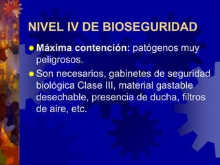 NIVEL IV DE BIOSEGURIDAD
 Máxima contención: patógenos muy
peligrosos.
 Son necesarios, gabinetes de seguridad
biológica Clase III, material gastable
desechable, presencia de ducha, filtros
de aire, etc.
 