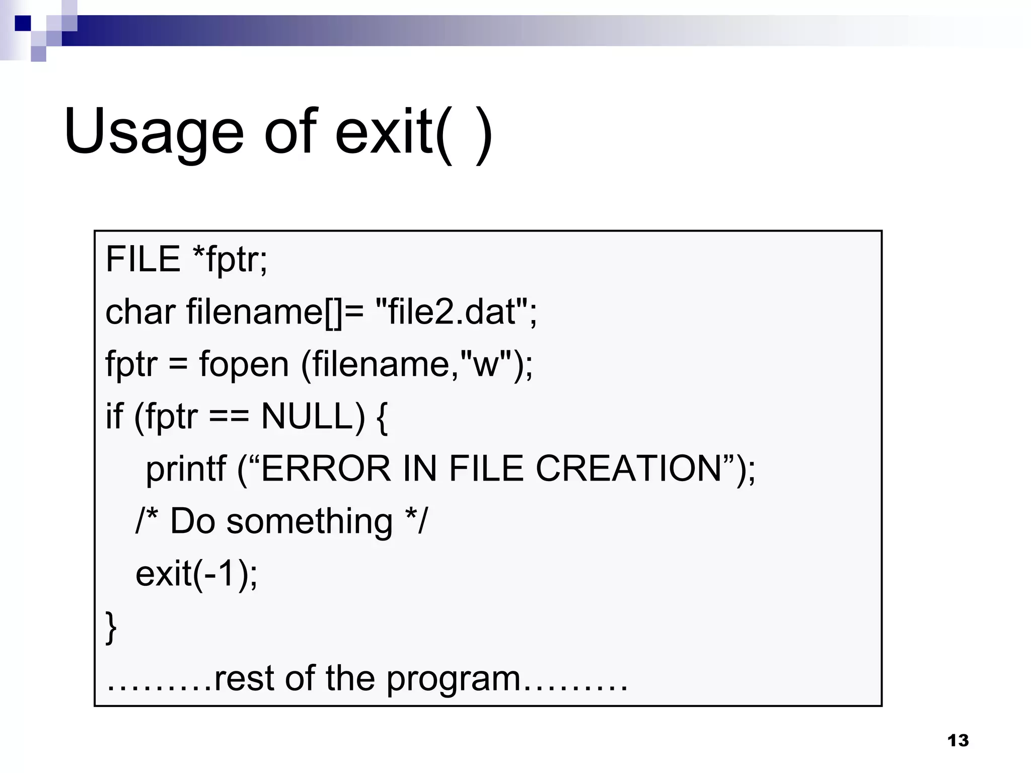 13
Usage of exit( )
FILE *fptr;
char filename[]= "file2.dat";
fptr = fopen (filename,"w");
if (fptr == NULL) {
printf (“ERROR IN FILE CREATION”);
/* Do something */
exit(-1);
}
………rest of the program………
 