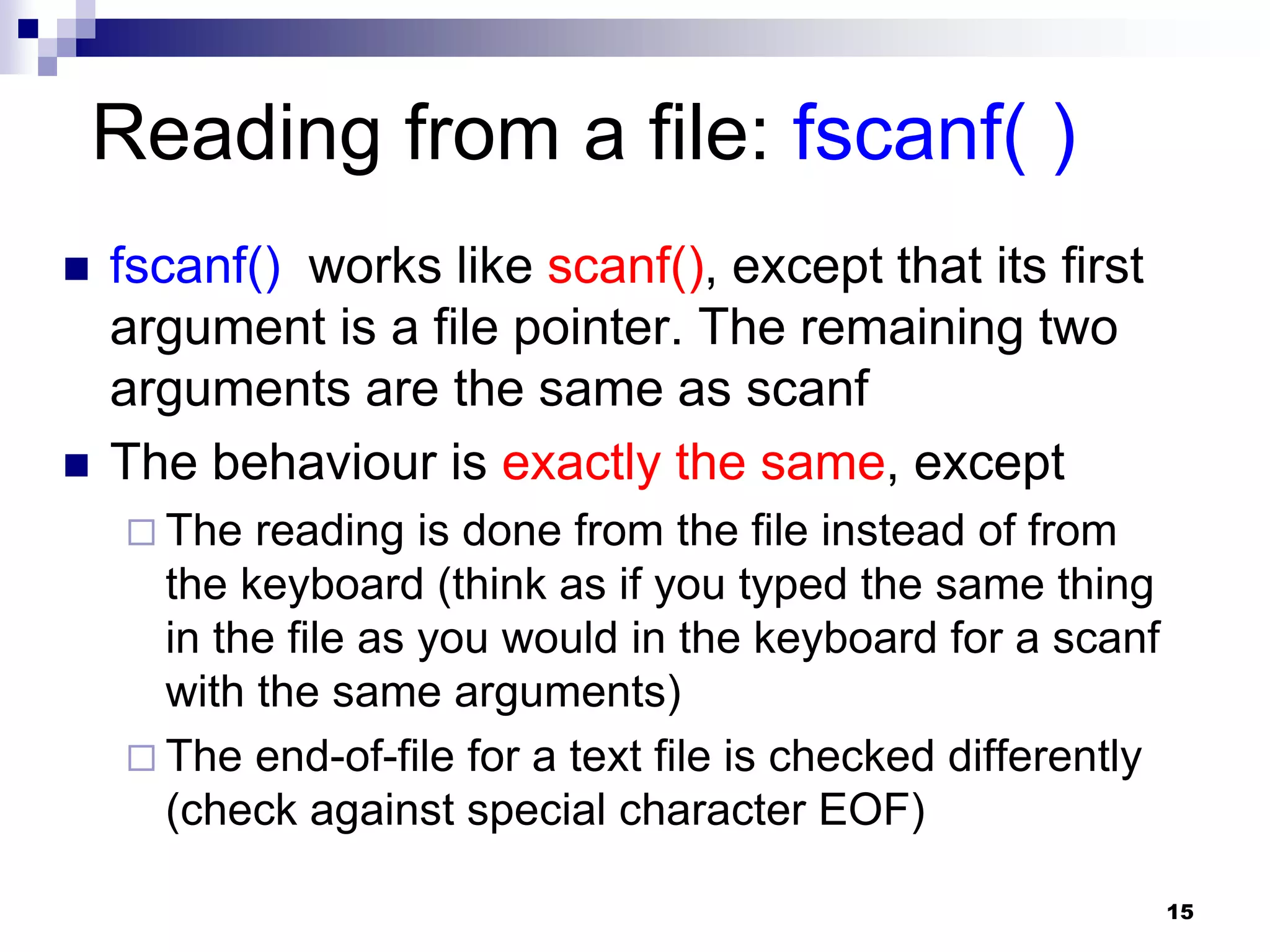 15
Reading from a file: fscanf( )
 fscanf() works like scanf(), except that its first
argument is a file pointer. The remaining two
arguments are the same as scanf
 The behaviour is exactly the same, except
 The reading is done from the file instead of from
the keyboard (think as if you typed the same thing
in the file as you would in the keyboard for a scanf
with the same arguments)
 The end-of-file for a text file is checked differently
(check against special character EOF)
 