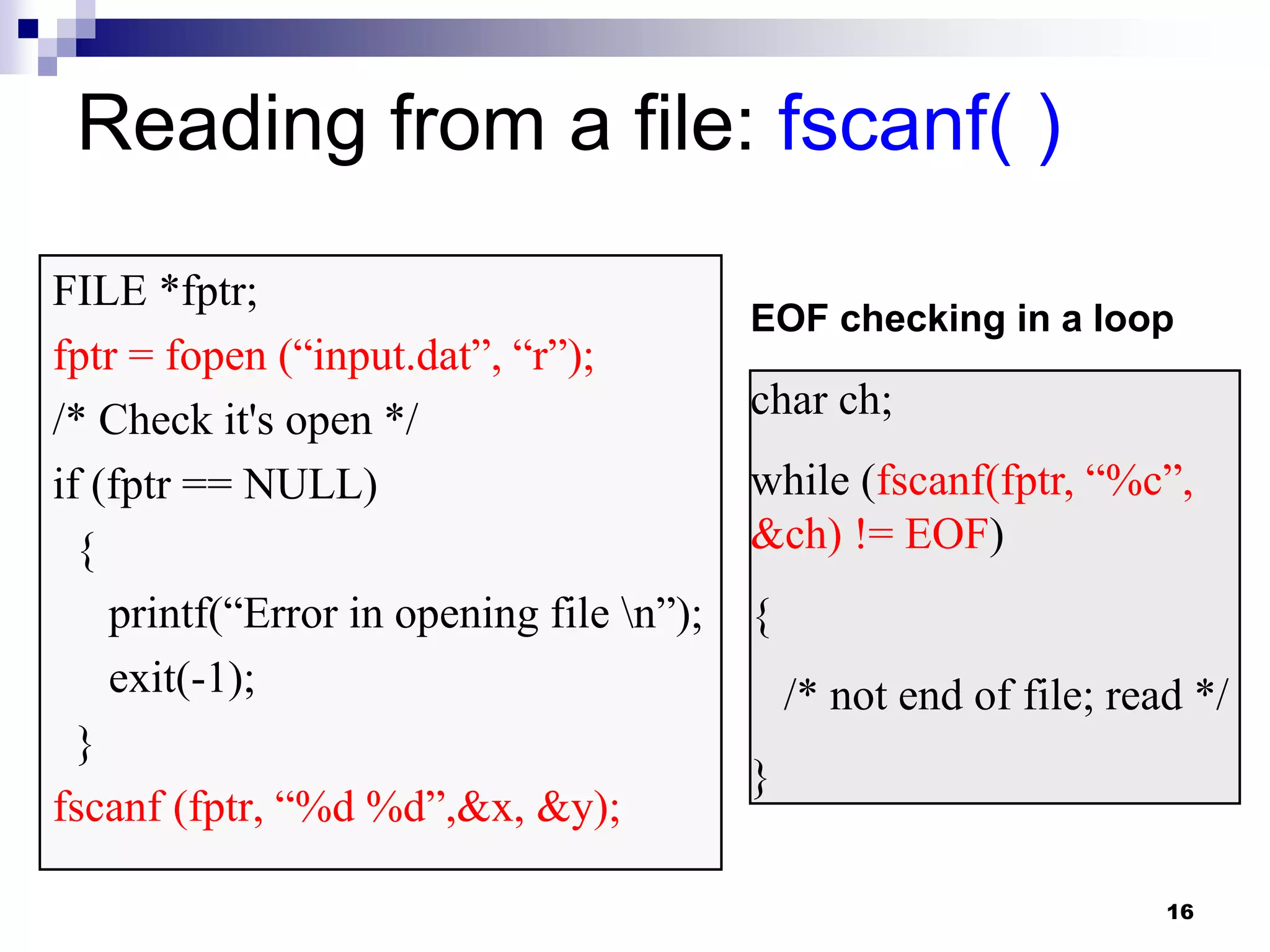 16
Reading from a file: fscanf( )
FILE *fptr;
fptr = fopen (“input.dat”, “r”);
/* Check it's open */
if (fptr == NULL)
{
printf(“Error in opening file n”);
exit(-1);
}
fscanf (fptr, “%d %d”,&x, &y);
char ch;
while (fscanf(fptr, “%c”,
&ch) != EOF)
{
/* not end of file; read */
}
EOF checking in a loop
 