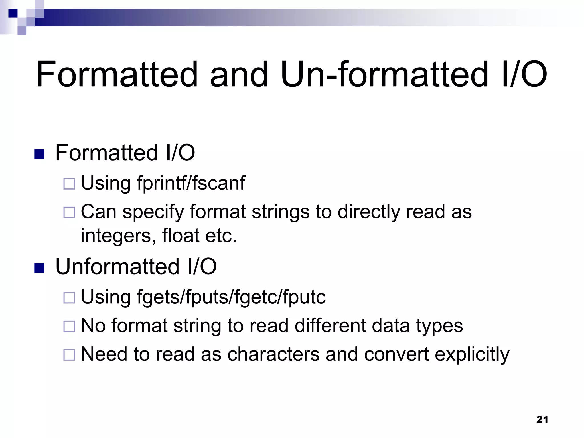 21
Formatted and Un-formatted I/O
 Formatted I/O
 Using fprintf/fscanf
 Can specify format strings to directly read as
integers, float etc.
 Unformatted I/O
 Using fgets/fputs/fgetc/fputc
 No format string to read different data types
 Need to read as characters and convert explicitly
 