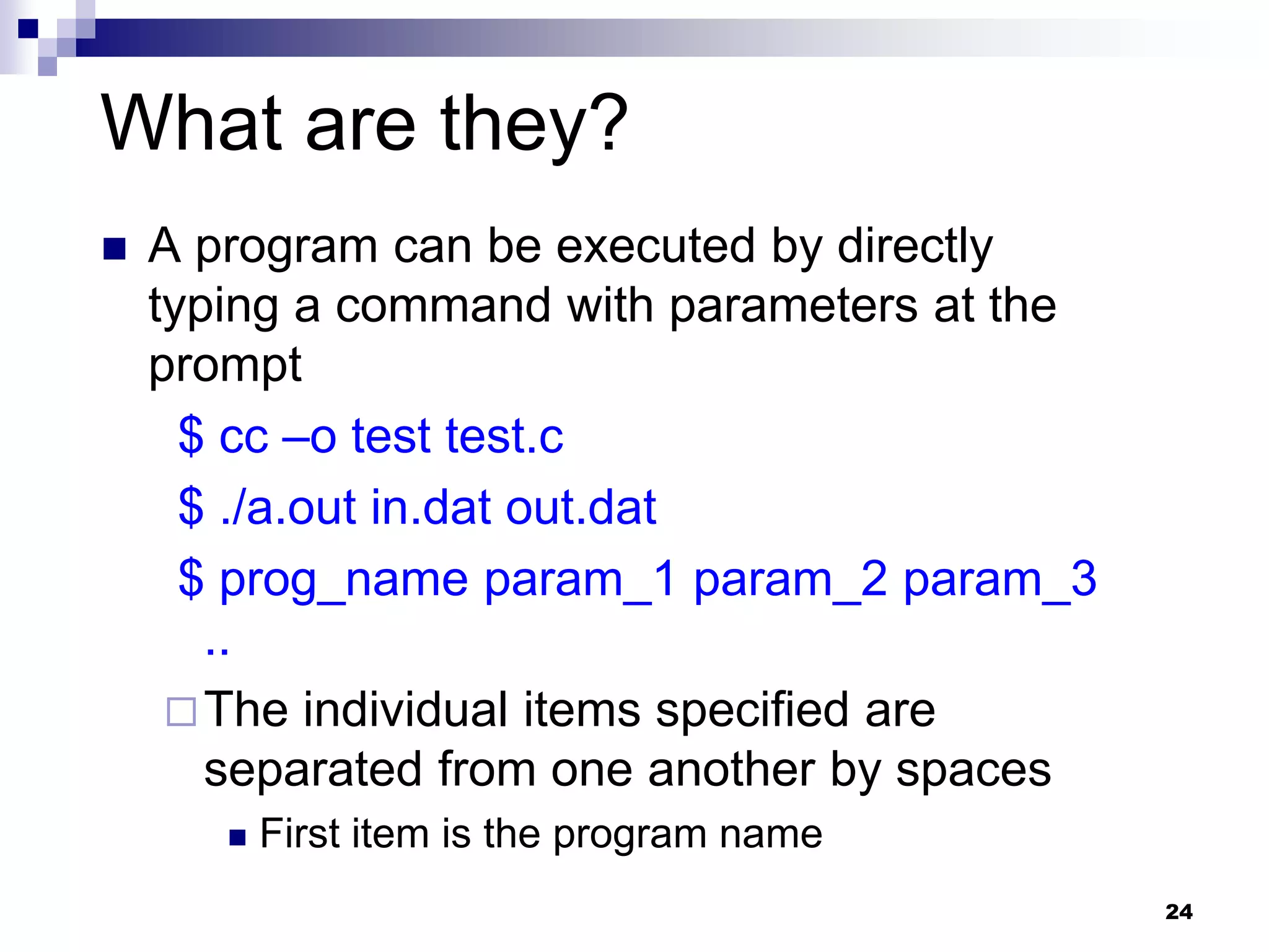 24
What are they?
 A program can be executed by directly
typing a command with parameters at the
prompt
$ cc –o test test.c
$ ./a.out in.dat out.dat
$ prog_name param_1 param_2 param_3
..
The individual items specified are
separated from one another by spaces
 First item is the program name
 