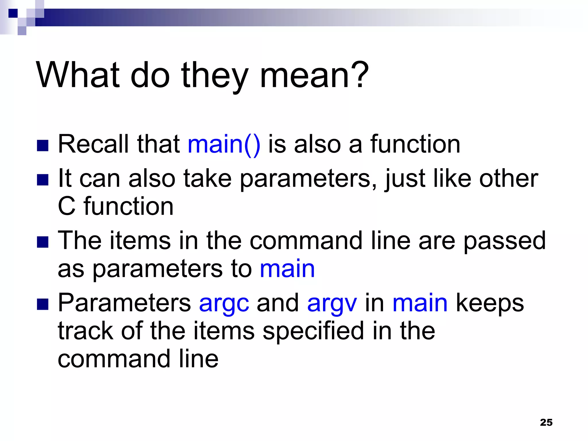 25
What do they mean?
 Recall that main() is also a function
 It can also take parameters, just like other
C function
 The items in the command line are passed
as parameters to main
 Parameters argc and argv in main keeps
track of the items specified in the
command line
 