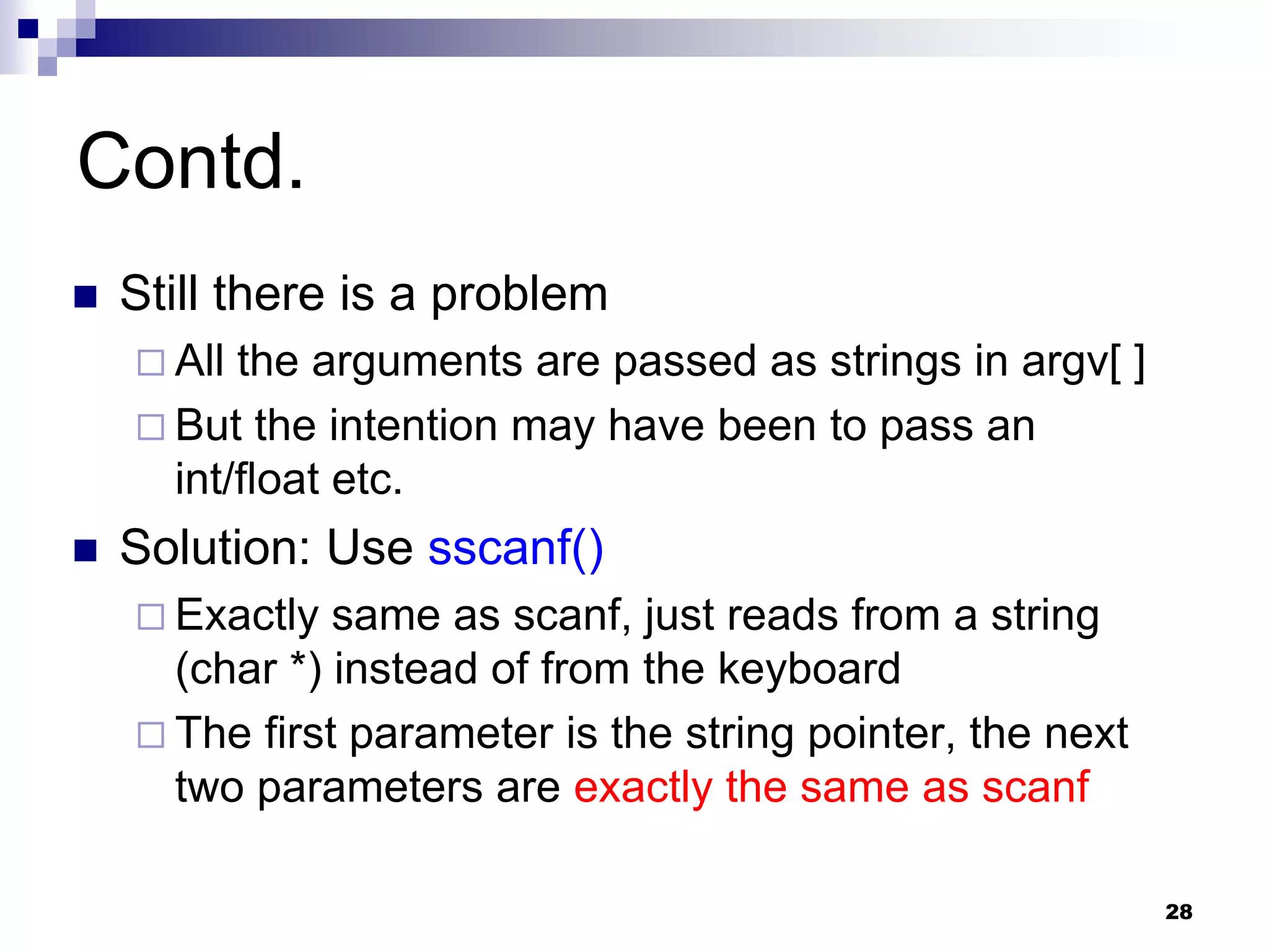 28
Contd.
 Still there is a problem
 All the arguments are passed as strings in argv[ ]
 But the intention may have been to pass an
int/float etc.
 Solution: Use sscanf()
 Exactly same as scanf, just reads from a string
(char *) instead of from the keyboard
 The first parameter is the string pointer, the next
two parameters are exactly the same as scanf
 