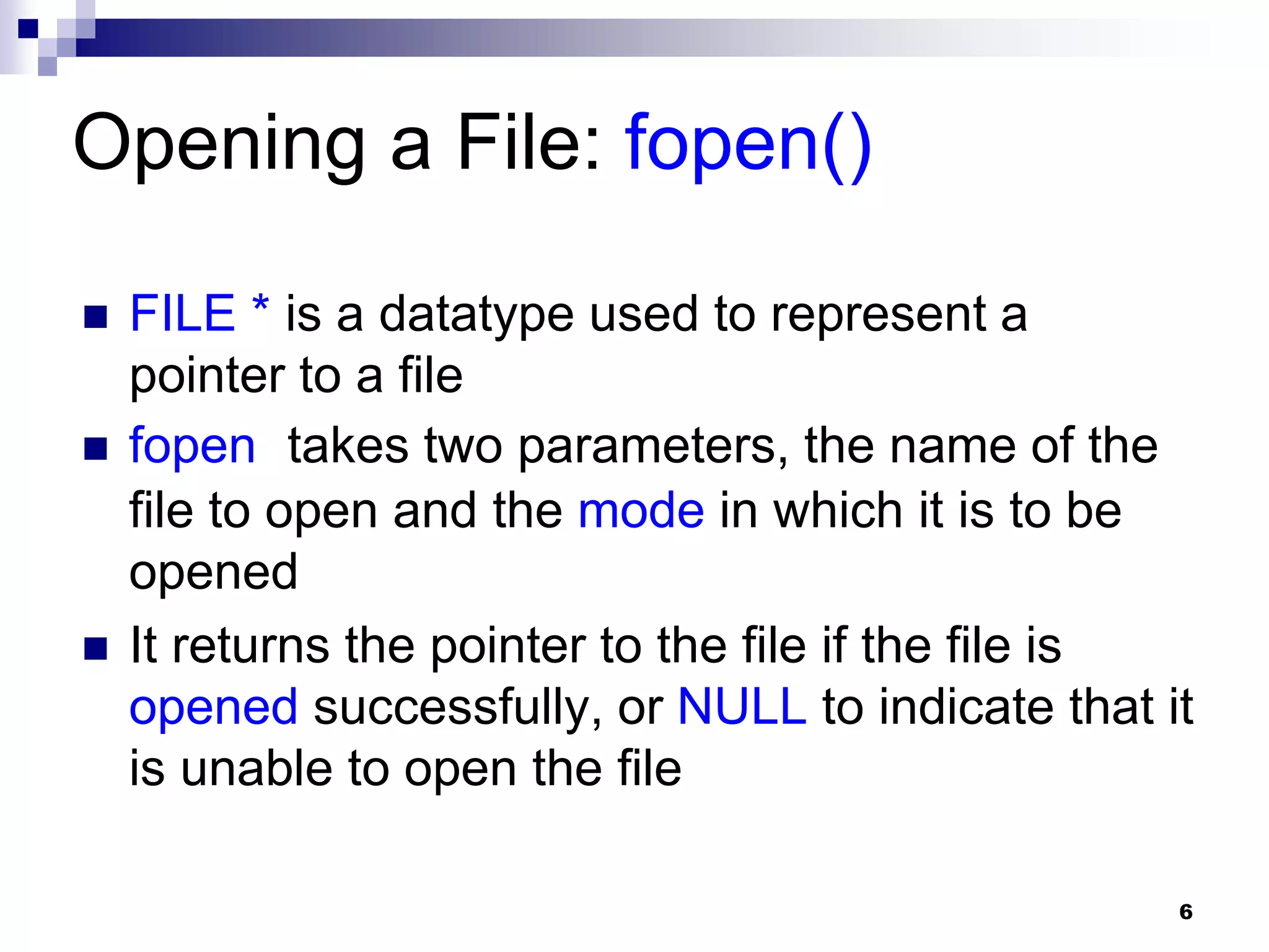 6
Opening a File: fopen()
 FILE * is a datatype used to represent a
pointer to a file
 fopen takes two parameters, the name of the
file to open and the mode in which it is to be
opened
 It returns the pointer to the file if the file is
opened successfully, or NULL to indicate that it
is unable to open the file
 