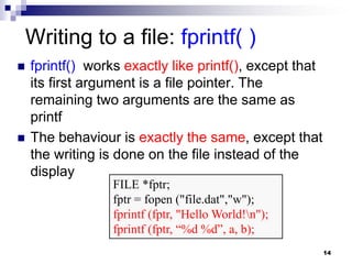 14
Writing to a file: fprintf( )
 fprintf() works exactly like printf(), except that
its first argument is a file pointer. The
remaining two arguments are the same as
printf
 The behaviour is exactly the same, except that
the writing is done on the file instead of the
display
FILE *fptr;
fptr = fopen ("file.dat","w");
fprintf (fptr, "Hello World!n");
fprintf (fptr, “%d %d”, a, b);
 