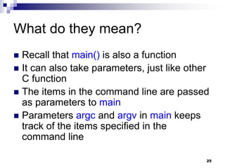 25
What do they mean?
 Recall that main() is also a function
 It can also take parameters, just like other
C function
 The items in the command line are passed
as parameters to main
 Parameters argc and argv in main keeps
track of the items specified in the
command line
 