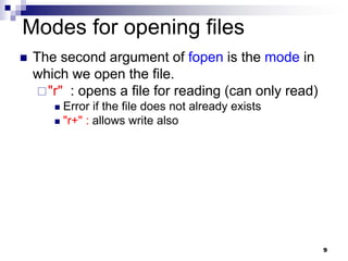 9
Modes for opening files
 The second argument of fopen is the mode in
which we open the file.
"r" : opens a file for reading (can only read)
 Error if the file does not already exists
 "r+" : allows write also
 