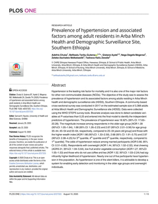 RESEARCH ARTICLE
Prevalence of hypertension and associated
factors among adult residents in Arba Minch
Health and Demographic Surveillance Site,
Southern Ethiopia
Adefris Chuka1
, Befikadu Tariku GutemaID
2,3
*, Gistane Ayele2,3
, Nega Degefa Megersa4
,
Zeleke Aschalew Melketsedik4
, Tadiwos Hailu Zewdie5
1 CARE Ethiopia Hawassa Project Office, Hawassa, Ethiopia, 2 School of Public Health, Arba Minch
University, Arba Minch, Ethiopia, 3 Arba Minch Health and Demographic Surveillance System (HDSS), Arba
Minch, Ethiopia, 4 School of Nursing, Arba Minch University, Arba Minch, Ethiopia, 5 School of Medicine,
Arba Minch University, Arba Minch, Ethiopia
* befikadutariku2@gmail.com, befikadu.tariku@amu.edu.et
Abstract
Hypertension is the leading risk factor for mortality and it is also one of the major risk factors
for other non-communicable diseases (NCDs). The objective of the study was to assess the
prevalence of hypertension and its associated factors among adults residing in Arba Minch
health and demographic surveillance site (HDSS), Southern Ethiopia. A community-based
cross-sectional survey was conducted in 2017 on the estimated sample size of 3,368 adults
at Arba Minch Health and Demographic Surveillance site (HDSS). Data were collected
using the WHO STEPS survey tools. Bivariate analysis was done to detect candidate vari-
ables at P-value less than 0.25 and entered into the final model to identify the independent
predictors of hypertension. The prevalence of hypertension was 18.92% (95% CI: 17.63–
20.28). The magnitude increase among respondents in the older age group [AOR 1.39
(95%CI: 1.05–1.84), 1.68 (95% CI: 1.26–2.23) and 2.67 (95%CI: 2.01–3.56) for age group
35–44, 45–54 and 55–64, respectively, compared to 25–34 years old group] and those with
the higher wealth index [AOR 1.86 (95%CI: 1.33–2.59), 2.68 (95% CI: 1.91–3.75) and 2.97
(95%CI: 2.08–4.25) for 3rd
quantile, 4th
quantile and 5th
quantile, respectively, compared to
1st
quantile]. The odds of hypertension reduce among married participants (AOR 0.66, 95%
CI: 0.51–0.85). Respondents with overweight (AOR 1.44, 95%CI: 1.02–2.02), khat chewing
(AOR3.31, 95%CI: 1.94–5.64), low fruit and/or vegetable consumption (AOR 1.27, 95%CI:
1.05–1.53) and those who do not use coffee and tea (AOR 1.52, 95%CI: 1.03–2.24) had sig-
nificantly higher likelihood of hypertension. Nearly one out of five participants have hyperten-
sion in this population. As hypertension is one of the silent killers, it is advisable to develop a
system for enabling early detection and monitoring in the older age groups and overweight
individuals.
PLOS ONE
PLOS ONE | https://doi.org/10.1371/journal.pone.0237333 August 10, 2020 1 / 13
a1111111111
a1111111111
a1111111111
a1111111111
a1111111111
OPEN ACCESS
Citation: Chuka A, Gutema BT, Ayele G, Megersa
ND, Melketsedik ZA, Zewdie TH (2020) Prevalence
of hypertension and associated factors among
adult residents in Arba Minch Health and
Demographic Surveillance Site, Southern Ethiopia.
PLoS ONE 15(8): e0237333. https://doi.org/
10.1371/journal.pone.0237333
Editor: Samuel H. Nyarko, University of Health and
Allied Sciences, GHANA
Received: January 29, 2020
Accepted: July 23, 2020
Published: August 10, 2020
Peer Review History: PLOS recognizes the
benefits of transparency in the peer review
process; therefore, we enable the publication of
all of the content of peer review and author
responses alongside final, published articles. The
editorial history of this article is available here:
https://doi.org/10.1371/journal.pone.0237333
Copyright: © 2020 Chuka et al. This is an open
access article distributed under the terms of the
Creative Commons Attribution License, which
permits unrestricted use, distribution, and
reproduction in any medium, provided the original
author and source are credited.
Data Availability Statement: All relevant data are
within the paper and its Supporting Information
files.
 