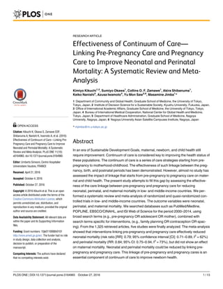 RESEARCH ARTICLE
Effectiveness of Continuum of Care—
Linking Pre-Pregnancy Care and Pregnancy
Care to Improve Neonatal and Perinatal
Mortality: A Systematic Review and Meta-
Analysis
Kimiyo Kikuchi1,2
, Sumiyo Okawa1
, Collins O. F. Zamawe1
, Akira Shibanuma1
,
Keiko Nanishi3
, Azusa Iwamoto4
, Yu Mon Saw5,6
, Masamine Jimba1
*
1 Department of Community and Global Health, Graduate School of Medicine, the University of Tokyo,
Tokyo, Japan, 2 Institute of Decision Science for a Sustainable Society, Kyushu University, Fukuoka, Japan,
3 Office of International Academic Affairs, Graduate School of Medicine, the University of Tokyo, Tokyo,
Japan, 4 Bureau of International Medical Cooperation, National Center for Global Health and Medicine,
Tokyo, Japan, 5 Department of Healthcare Administration, Graduate School of Medicine, Nagoya
University, Nagoya, Japan, 6 Nagoya University Asian Satellite Campuses Institute, Nagoya, Japan
* mjimba@m.u-tokyo.ac.jp
Abstract
In an era of Sustainable Development Goals, maternal, newborn, and child health still
require improvement. Continuum of care is considered key to improving the health status of
these populations. The continuum of care is a series of care strategies starting from pre-
pregnancy to motherhood-childhood. The effectiveness of such linkage between the preg-
nancy, birth, and postnatal periods has been demonstrated. However, almost no study has
assessed the impact of linkage that starts from pre-pregnancy to pregnancy care on mater-
nal and child health. The present study attempts to fill this gap by assessing the effective-
ness of the care linkage between pre-pregnancy and pregnancy care for reducing
neonatal, perinatal, and maternal mortality in low- and middle-income countries. We per-
formed a systematic review and meta-analysis of randomized and quasi-randomized con-
trolled trials in low- and middle-income countries. The outcome variables were neonatal,
perinatal, and maternal mortality. We searched databases such as PubMed/Medline,
POPLINE, EBSCO/CINAHL, and ISI Web of Science for the period 2000–2014, using
broad search terms (e.g., pre-pregnancy OR adolescent OR mother), combined with
search terms specific for interventions, (e.g., family planning OR contraception OR spac-
ing). From the 1,325 retrieved articles, five studies were finally analyzed. The meta-analysis
showed that interventions linking pre-pregnancy and pregnancy care effectively reduced
neonatal mortality (risk ratio [RR]: 0.79; 95% confidence interval [CI]: 0.71–0.89, I2
= 62%)
and perinatal mortality (RR: 0.84; 95% CI: 0.75–0.94, I2
= 73%), but did not show an effect
on maternal mortality. Neonatal and perinatal mortality could be reduced by linking pre-
pregnancy and pregnancy care. This linkage of pre-pregnancy and pregnancy cares is an
essential component of continuum of care to improve newborn health.
PLOS ONE | DOI:10.1371/journal.pone.0164965 October 27, 2016 1 / 13
a11111
OPEN ACCESS
Citation: Kikuchi K, Okawa S, Zamawe COF,
Shibanuma A, Nanishi K, Iwamoto A, et al. (2016)
Effectiveness of Continuum of Care—Linking Pre-
Pregnancy Care and Pregnancy Care to Improve
Neonatal and Perinatal Mortality: A Systematic
Review and Meta-Analysis. PLoS ONE 11(10):
e0164965. doi:10.1371/journal.pone.0164965
Editor: Umberto Simeoni, Centre Hospitalier
Universitaire Vaudois, FRANCE
Received: April 21, 2016
Accepted: October 4, 2016
Published: October 27, 2016
Copyright: © 2016 Kikuchi et al. This is an open
access article distributed under the terms of the
Creative Commons Attribution License, which
permits unrestricted use, distribution, and
reproduction in any medium, provided the original
author and source are credited.
Data Availability Statement: All relevant data are
within the paper and its Supporting Information
files.
Funding: Grant numbers: 15jk0110006h0101
http://www.amed.go.jp/en/. The funder had no role
in study design, data collection and analysis,
decision to publish, or preparation of the
manuscript.
Competing Interests: The authors have declared
that no competing interests exist.
 