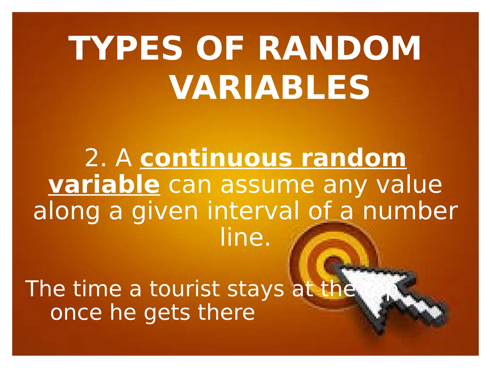 TYPES OF RANDOM
VARIABLES
2. A continuous random
variable can assume any value
along a given interval of a number
line.
The time a tourist stays at the top
once he gets there
 