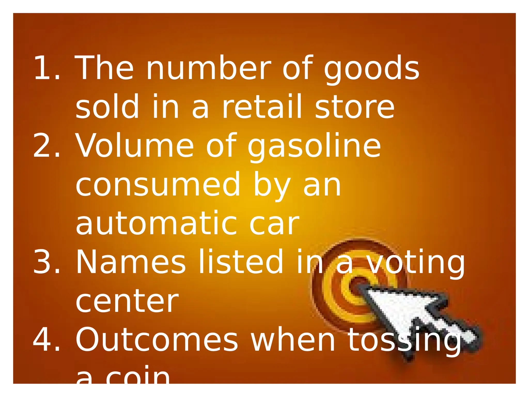 1. The number of goods
sold in a retail store
2. Volume of gasoline
consumed by an
automatic car
3. Names listed in a voting
center
4. Outcomes when tossing
a coin
 