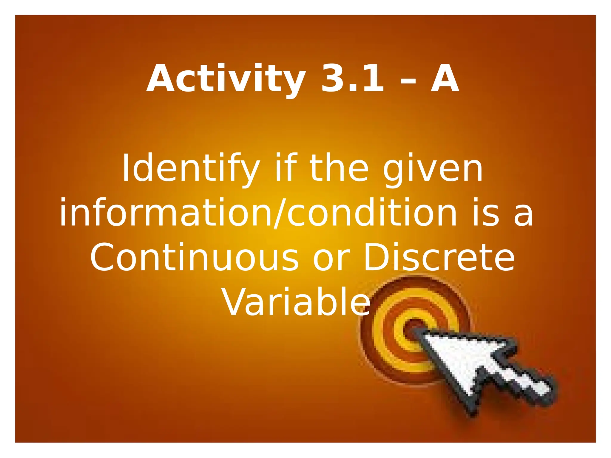 Activity 3.1 – A
Identify if the given
information/condition is a
Continuous or Discrete
Variable
 