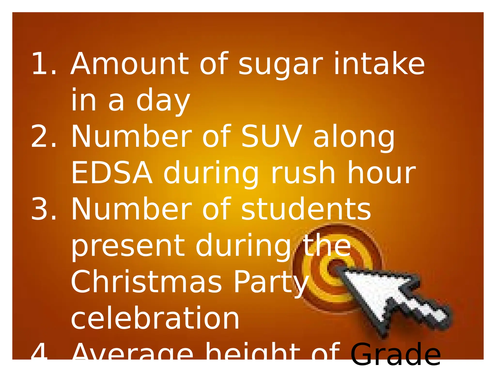 1. Amount of sugar intake
in a day
2. Number of SUV along
EDSA during rush hour
3. Number of students
present during the
Christmas Party
celebration
4. Average height of Grade
 