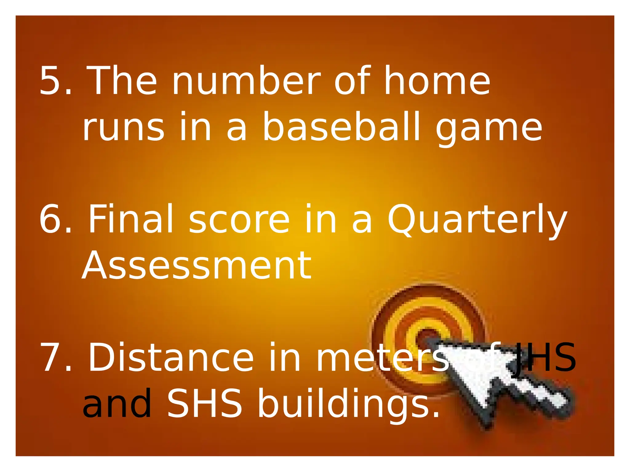 5. The number of home
runs in a baseball game
6. Final score in a Quarterly
Assessment
7. Distance in meters of JHS
and SHS buildings.
 