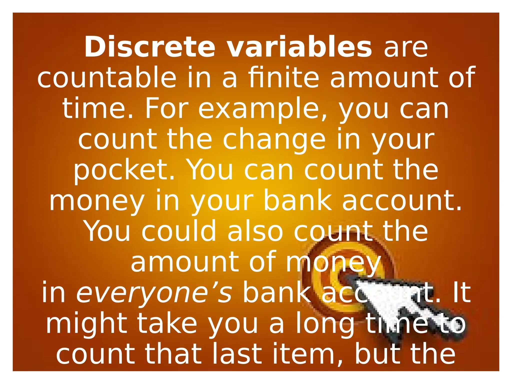 Discrete variables are
countable in a finite amount of
time. For example, you can
count the change in your
pocket. You can count the
money in your bank account.
You could also count the
amount of money
in everyone’s bank account. It
might take you a long time to
count that last item, but the
 