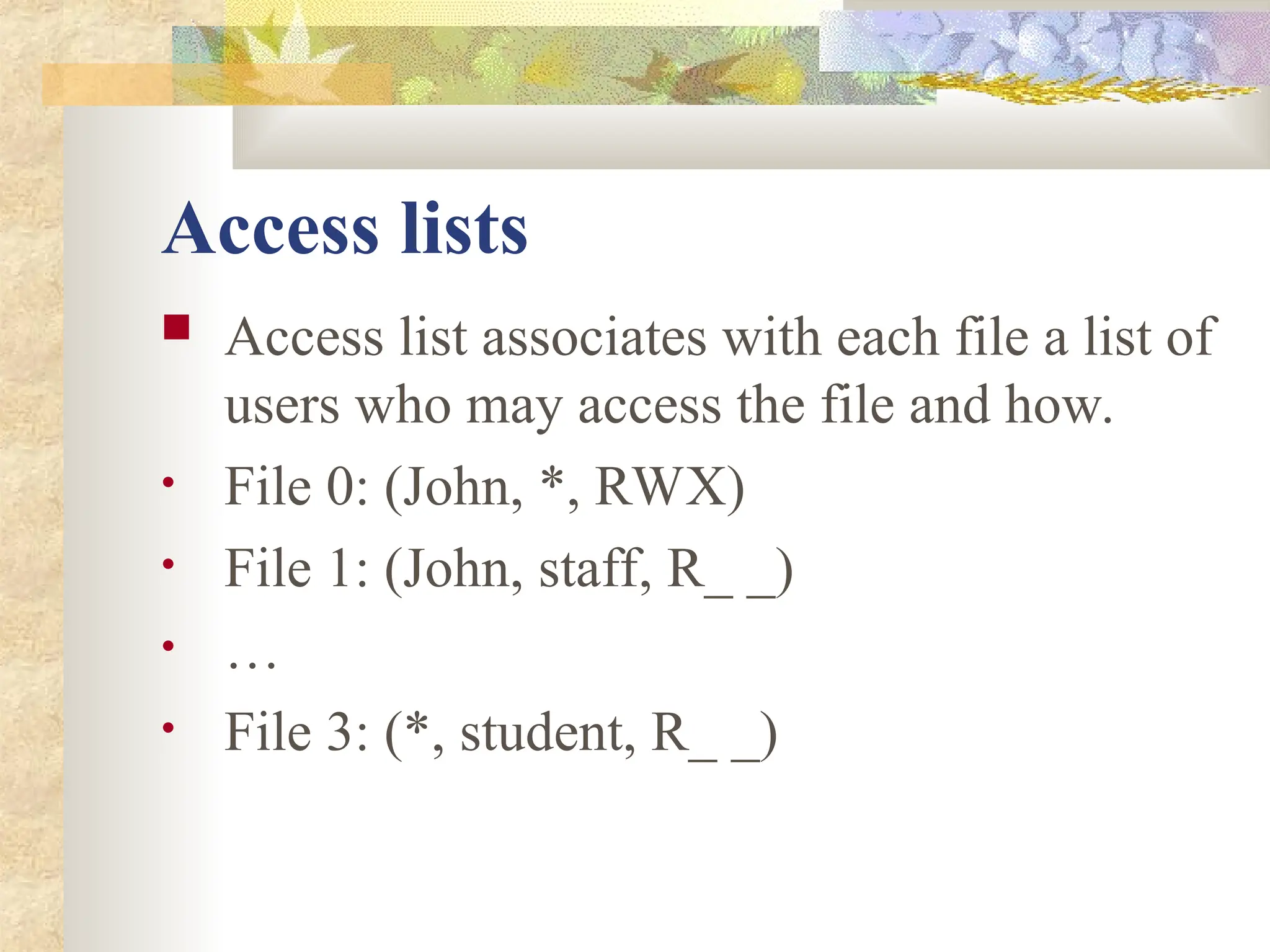 Access lists
 Access list associates with each file a list of
users who may access the file and how.
• File 0: (John, *, RWX)
• File 1: (John, staff, R_ _)
• …
• File 3: (*, student, R_ _)
 