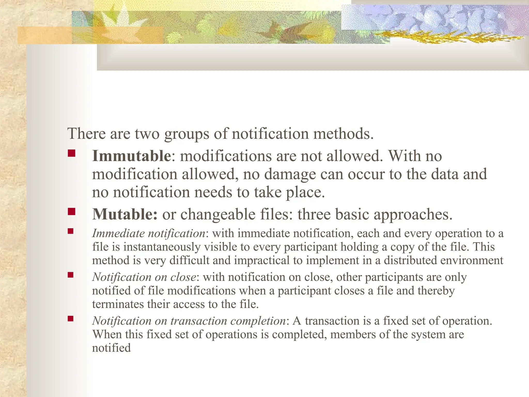 There are two groups of notification methods.
 Immutable: modifications are not allowed. With no
modification allowed, no damage can occur to the data and
no notification needs to take place.
 Mutable: or changeable files: three basic approaches.
 Immediate notification: with immediate notification, each and every operation to a
file is instantaneously visible to every participant holding a copy of the file. This
method is very difficult and impractical to implement in a distributed environment
 Notification on close: with notification on close, other participants are only
notified of file modifications when a participant closes a file and thereby
terminates their access to the file.
 Notification on transaction completion: A transaction is a fixed set of operation.
When this fixed set of operations is completed, members of the system are
notified
 