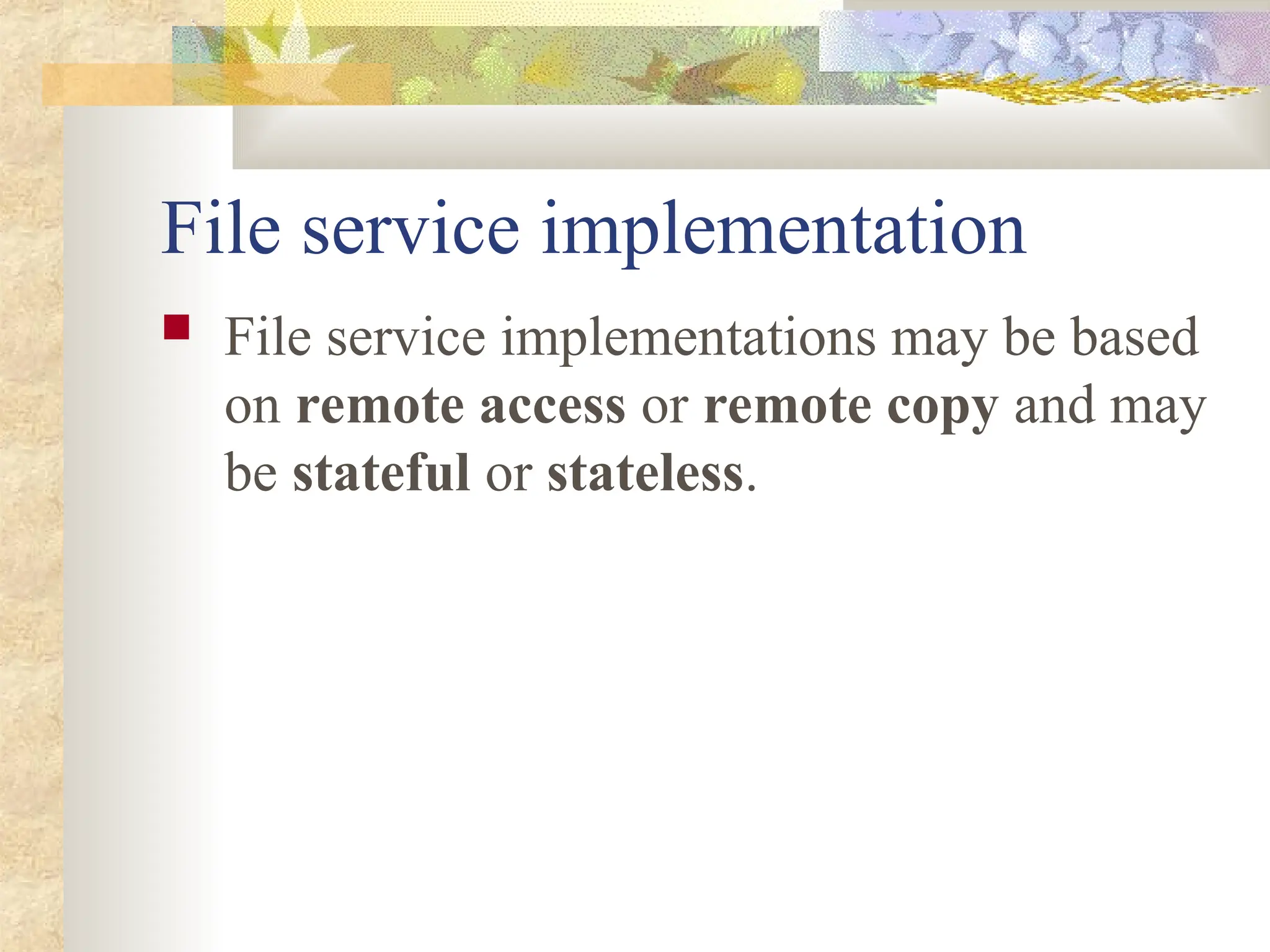 File service implementation
 File service implementations may be based
on remote access or remote copy and may
be stateful or stateless.
 