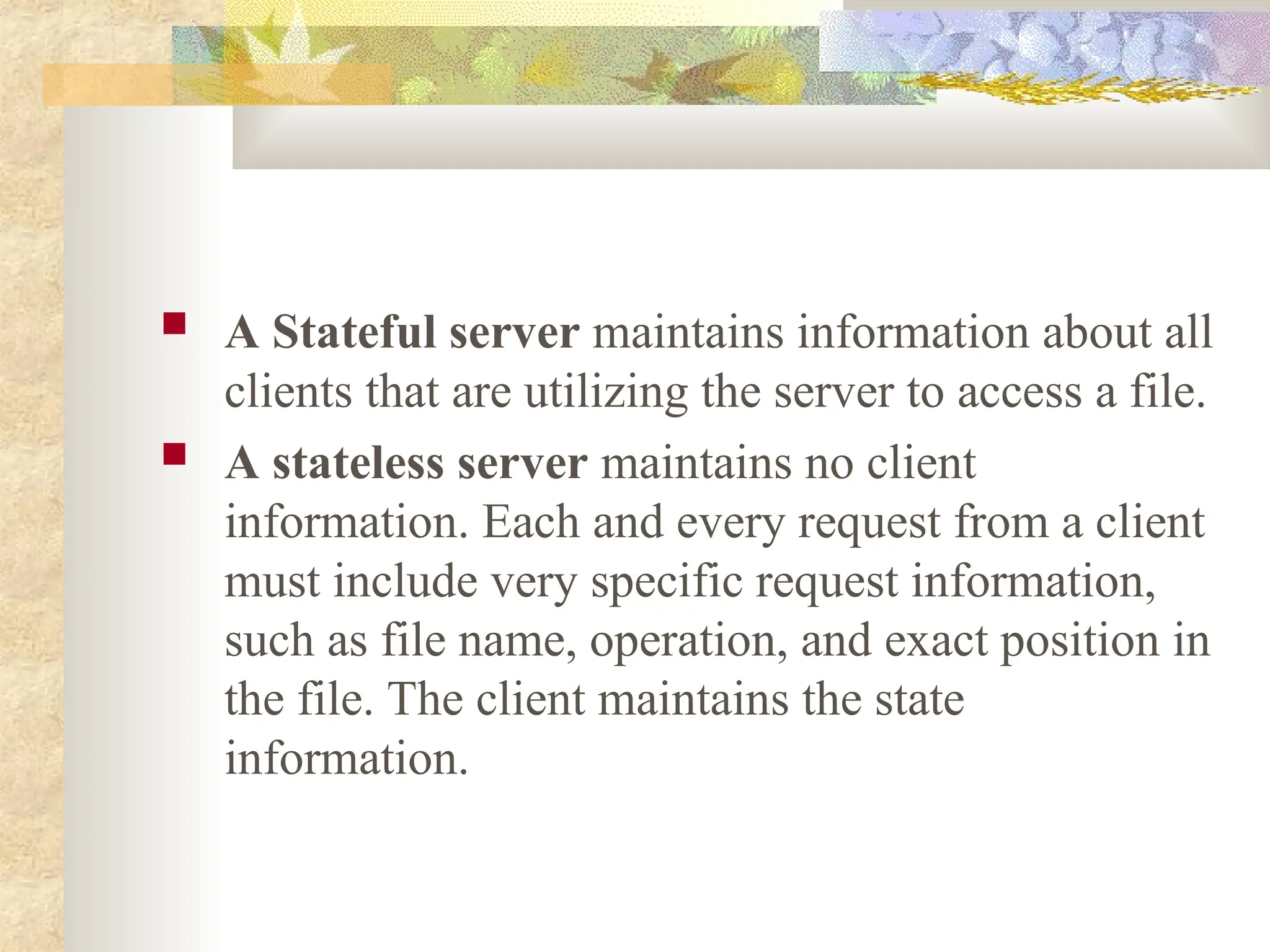  A Stateful server maintains information about all
clients that are utilizing the server to access a file.
 A stateless server maintains no client
information. Each and every request from a client
must include very specific request information,
such as file name, operation, and exact position in
the file. The client maintains the state
information.
 