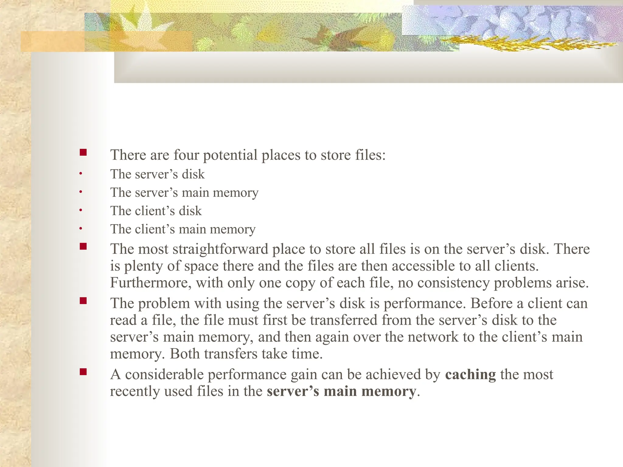  There are four potential places to store files:
• The server’s disk
• The server’s main memory
• The client’s disk
• The client’s main memory
 The most straightforward place to store all files is on the server’s disk. There
is plenty of space there and the files are then accessible to all clients.
Furthermore, with only one copy of each file, no consistency problems arise.
 The problem with using the server’s disk is performance. Before a client can
read a file, the file must first be transferred from the server’s disk to the
server’s main memory, and then again over the network to the client’s main
memory. Both transfers take time.
 A considerable performance gain can be achieved by caching the most
recently used files in the server’s main memory.
 