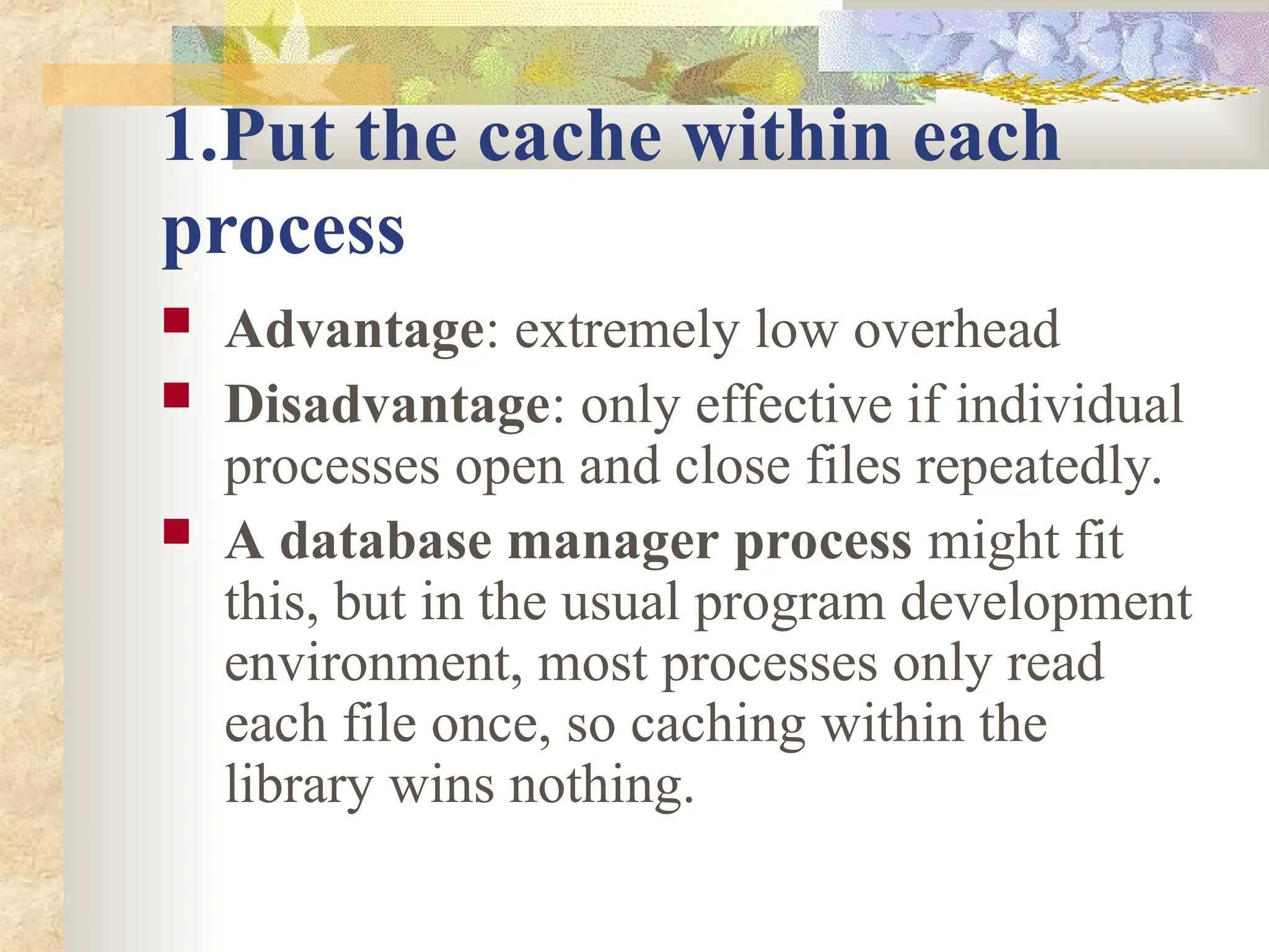 1.Put the cache within each
process
 Advantage: extremely low overhead
 Disadvantage: only effective if individual
processes open and close files repeatedly.
 A database manager process might fit
this, but in the usual program development
environment, most processes only read
each file once, so caching within the
library wins nothing.
 