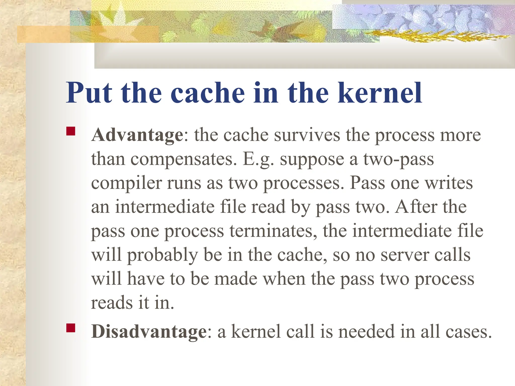 Put the cache in the kernel
 Advantage: the cache survives the process more
than compensates. E.g. suppose a two-pass
compiler runs as two processes. Pass one writes
an intermediate file read by pass two. After the
pass one process terminates, the intermediate file
will probably be in the cache, so no server calls
will have to be made when the pass two process
reads it in.
 Disadvantage: a kernel call is needed in all cases.
 