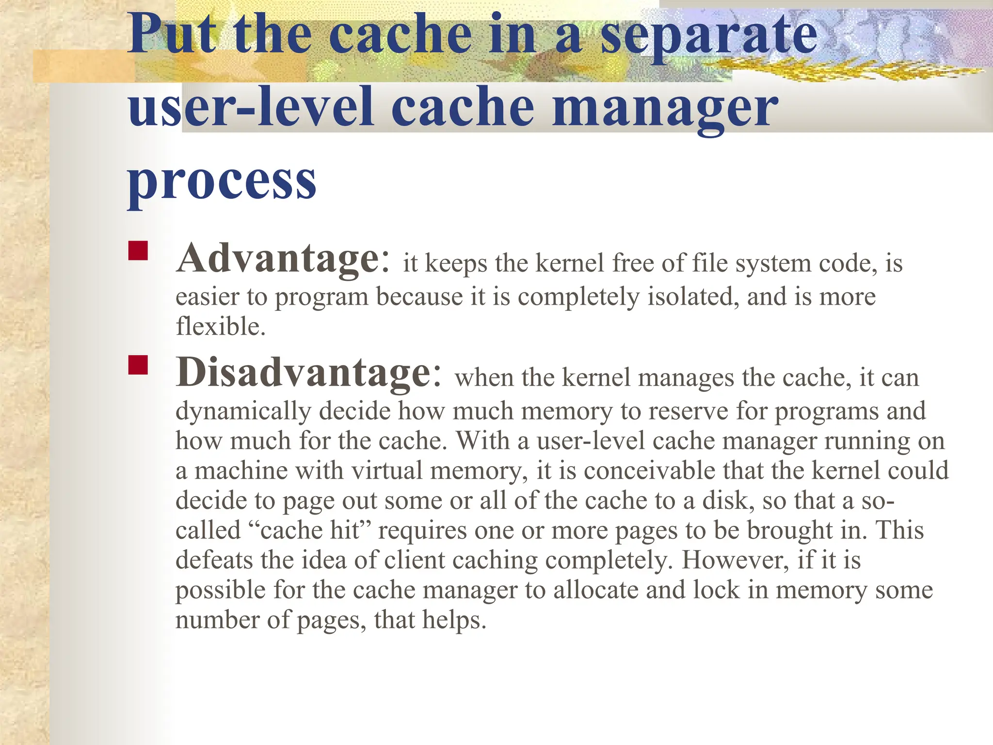 Put the cache in a separate
user-level cache manager
process
 Advantage: it keeps the kernel free of file system code, is
easier to program because it is completely isolated, and is more
flexible.
 Disadvantage: when the kernel manages the cache, it can
dynamically decide how much memory to reserve for programs and
how much for the cache. With a user-level cache manager running on
a machine with virtual memory, it is conceivable that the kernel could
decide to page out some or all of the cache to a disk, so that a so-
called “cache hit” requires one or more pages to be brought in. This
defeats the idea of client caching completely. However, if it is
possible for the cache manager to allocate and lock in memory some
number of pages, that helps.
 